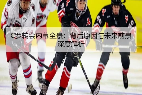 C罗转会内幕全景：背后原因与未来前景深度解析
